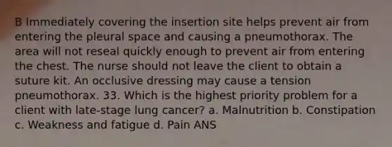 B Immediately covering the insertion site helps prevent air from entering the pleural space and causing a pneumothorax. The area will not reseal quickly enough to prevent air from entering the chest. The nurse should not leave the client to obtain a suture kit. An occlusive dressing may cause a tension pneumothorax. 33. Which is the highest priority problem for a client with late-stage lung cancer? a. Malnutrition b. Constipation c. Weakness and fatigue d. Pain ANS