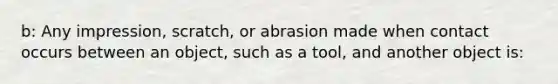 b: Any impression, scratch, or abrasion made when contact occurs between an object, such as a tool, and another object is: