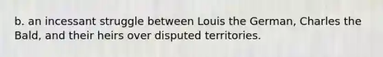 b. an incessant struggle between Louis the German, Charles the Bald, and their heirs over disputed territories.