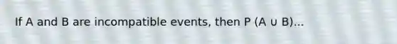 If A and B are incompatible events, then P (A ∪ B)...