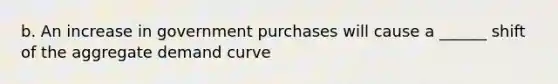 b. An increase in government purchases will cause a ______ shift of the aggregate demand curve