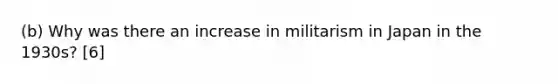 (b) Why was there an increase in militarism in Japan in the 1930s? [6]