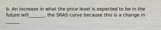 b. An increase in what the price level is expected to be in the future will_______, the SRAS curve because this is a change in ______