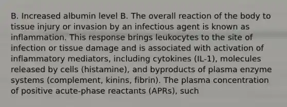 B. Increased albumin level B. The overall reaction of the body to tissue injury or invasion by an infectious agent is known as inflammation. This response brings leukocytes to the site of infection or tissue damage and is associated with activation of inflammatory mediators, including cytokines (IL-1), molecules released by cells (histamine), and byproducts of plasma enzyme systems (complement, kinins, fibrin). The plasma concentration of positive acute-phase reactants (APRs), such