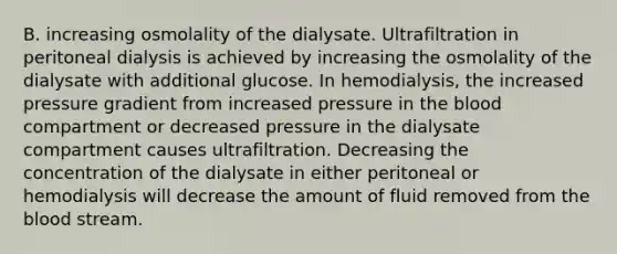 B. increasing osmolality of the dialysate. Ultrafiltration in peritoneal dialysis is achieved by increasing the osmolality of the dialysate with additional glucose. In hemodialysis, the increased pressure gradient from increased pressure in the blood compartment or decreased pressure in the dialysate compartment causes ultrafiltration. Decreasing the concentration of the dialysate in either peritoneal or hemodialysis will decrease the amount of fluid removed from the blood stream.