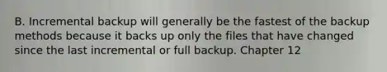 B. Incremental backup will generally be the fastest of the backup methods because it backs up only the files that have changed since the last incremental or full backup. Chapter 12