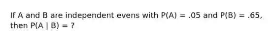 If A and B are independent evens with P(A) = .05 and P(B) = .65, then P(A | B) = ?