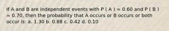 If A and B are independent events with P ( A ) = 0.60 and P ( B ) = 0.70, then the probability that A occurs or B occurs or both occur is: a. 1.30 b. 0.88 c. 0.42 d. 0.10