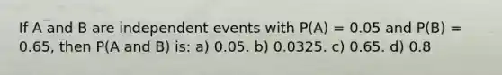 If A and B are independent events with P(A) = 0.05 and P(B) = 0.65, then P(A and B) is: a) 0.05. b) 0.0325. c) 0.65. d) 0.8