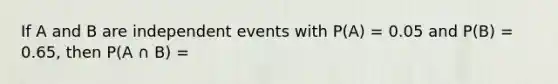 If A and B are independent events with P(A) = 0.05 and P(B) = 0.65, then P(A ∩ B) =