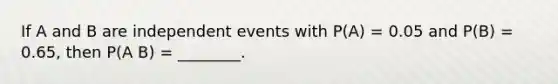 If A and B are independent events with P(A) = 0.05 and P(B) = 0.65, then P(A B) = ________.