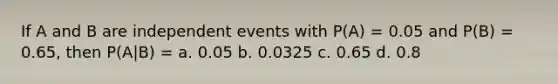 If A and B are independent events with P(A) = 0.05 and P(B) = 0.65, then P(A|B) = a. 0.05 b. 0.0325 c. 0.65 d. 0.8