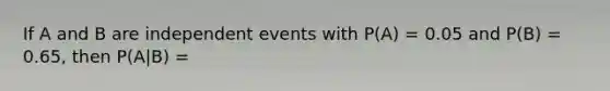 If A and B are independent events with P(A) = 0.05 and P(B) = 0.65, then P(A|B) =