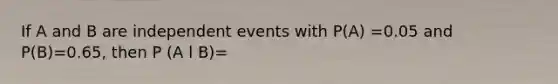 If A and B are independent events with P(A) =0.05 and P(B)=0.65, then P (A l B)=