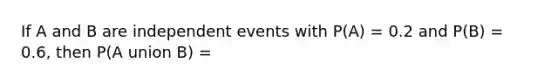 If A and B are independent events with P(A) = 0.2 and P(B) = 0.6, then P(A union B) =