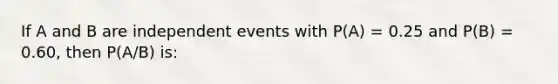 If A and B are independent events with P(A) = 0.25 and P(B) = 0.60, then P(A/B) is: