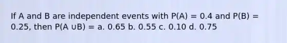 If A and B are independent events with P(A) = 0.4 and P(B) = 0.25, then P(A ∪B) = a. 0.65 b. 0.55 c. 0.10 d. 0.75