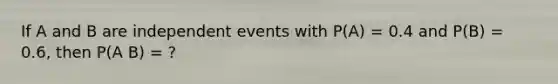 If A and B are independent events with P(A) = 0.4 and P(B) = 0.6, then P(A B) = ?