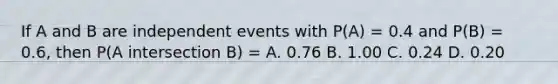 If A and B are independent events with P(A) = 0.4 and P(B) = 0.6, then P(A intersection B) = A. 0.76 B. 1.00 C. 0.24 D. 0.20