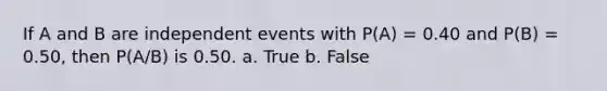 If A and B are independent events with P(A) = 0.40 and P(B) = 0.50, then P(A/B) is 0.50. a. True b. False