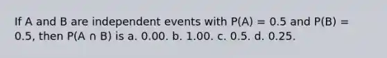 If A and B are independent events with P(A) = 0.5 and P(B) = 0.5, then P(A ∩ B) is a. 0.00. b. 1.00. c. 0.5. d. 0.25.