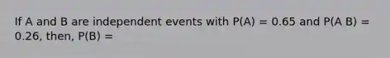 If A and B are independent events with P(A) = 0.65 and P(A B) = 0.26, then, P(B) =