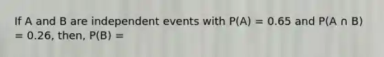 If A and B are independent events with P(A) = 0.65 and P(A ∩ B) = 0.26, then, P(B) =