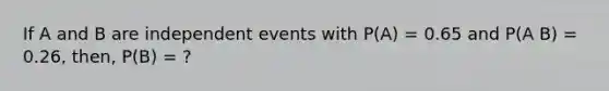 If A and B are independent events with P(A) = 0.65 and P(A B) = 0.26, then, P(B) = ?