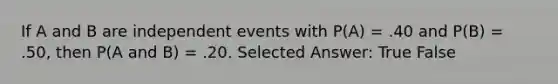 If A and B are <a href='https://www.questionai.com/knowledge/kTJqIK1isz-independent-events' class='anchor-knowledge'>independent events</a> with P(A) = .40 and P(B) = .50, then P(A and B) = .20. Selected Answer: True False