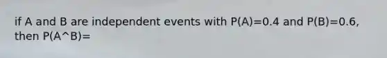 if A and B are independent events with P(A)=0.4 and P(B)=0.6, then P(A^B)=