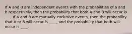 If A and B are independent events with the probabilities of a and b respectively, then the probability that both A and B will occur is ___. If A and B are mutually exclusive events, then the probability that A or B will occur is ____, and the probability that both will occur is ____.