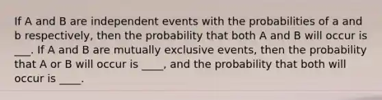 If A and B are independent events with the probabilities of a and b respectively, then the probability that both A and B will occur is ___. If A and B are mutually exclusive events, then the probability that A or B will occur is ____, and the probability that both will occur is ____.