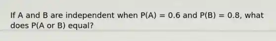 If A and B are independent when P(A) = 0.6 and P(B) = 0.8, what does P(A or B) equal?