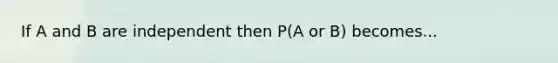 If A and B are independent then P(A or B) becomes...