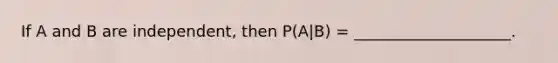 If A and B are independent, then P(A|B) = ____________________.