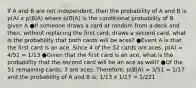 If A and B are not independent, then the probability of A and B is p(A) x p(B|A) where p(B|A) is the conditional probability of B given A ●If someone draws a card at random from a deck and then, without replacing the first card, draws a second card, what is the probability that both cards will be aces? ●Event A is that the first card is an ace. Since 4 of the 52 cards are aces, p(A) = 4/52 = 1/13 ●Given that the first card is an ace, what is the probability that the second card will be an ace as well? ●Of the 51 remaining cards, 3 are aces. Therefore, p(B|A) = 3/51 = 1/17 and the probability of A and B is: 1/13 x 1/17 = 1/221.