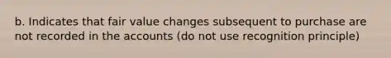 b. Indicates that fair value changes subsequent to purchase are not recorded in the accounts (do not use recognition principle)