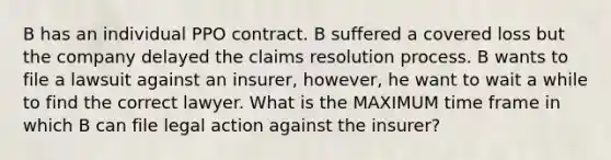 B has an individual PPO contract. B suffered a covered loss but the company delayed the claims resolution process. B wants to file a lawsuit against an insurer, however, he want to wait a while to find the correct lawyer. What is the MAXIMUM time frame in which B can file legal action against the insurer?