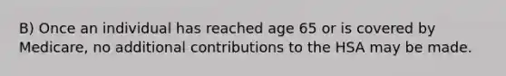 B) Once an individual has reached age 65 or is covered by Medicare, no additional contributions to the HSA may be made.