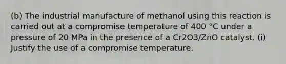 (b) The industrial manufacture of methanol using this reaction is carried out at a compromise temperature of 400 °C under a pressure of 20 MPa in the presence of a Cr2O3/ZnO catalyst. (i) Justify the use of a compromise temperature.