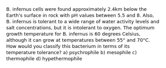 B. infernus cells were found approximately 2.4km below the Earth's surface in rock with pH values between 5.5 and 8. Also, B. infernus is tolerant to a wide range of water activity levels and salt concentrations, but it is intolerant to oxygen. The optimum growth temperature for B. infernus is 60 degrees Celsius, although it can grow at temperatures between 55° and 70°C. How would you classify this bacterium in terms of its temperature tolerance? a) psychrophile b) mesophile c) thermophile d) hypethermophile