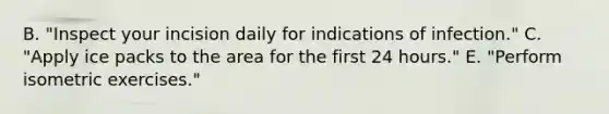 B. "Inspect your incision daily for indications of infection." C. "Apply ice packs to the area for the first 24 hours." E. "Perform isometric exercises."