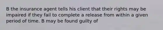 B the insurance agent tells his client that their rights may be impaired if they fail to complete a release from within a given period of time. B may be found guilty of