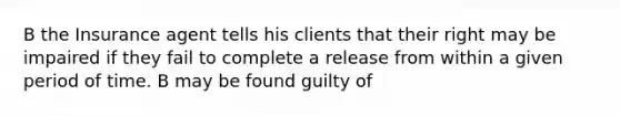 B the Insurance agent tells his clients that their right may be impaired if they fail to complete a release from within a given period of time. B may be found guilty of