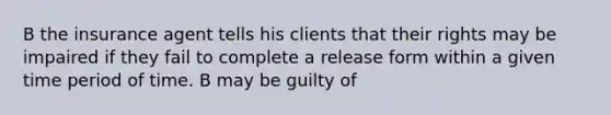 B the insurance agent tells his clients that their rights may be impaired if they fail to complete a release form within a given time period of time. B may be guilty of