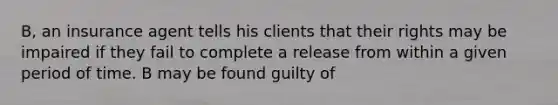 B, an insurance agent tells his clients that their rights may be impaired if they fail to complete a release from within a given period of time. B may be found guilty of