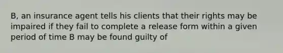 B, an insurance agent tells his clients that their rights may be impaired if they fail to complete a release form within a given period of time B may be found guilty of