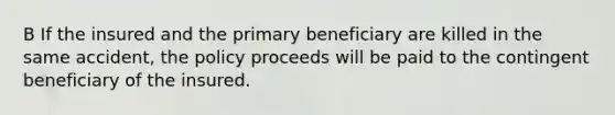 B If the insured and the primary beneficiary are killed in the same accident, the policy proceeds will be paid to the contingent beneficiary of the insured.