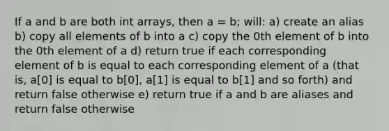 If a and b are both int arrays, then a = b; will: a) create an alias b) copy all elements of b into a c) copy the 0th element of b into the 0th element of a d) return true if each corresponding element of b is equal to each corresponding element of a (that is, a[0] is equal to b[0], a[1] is equal to b[1] and so forth) and return false otherwise e) return true if a and b are aliases and return false otherwise