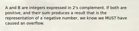 A and B are integers expressed in 2's complement. If both are positive, and their sum produces a result that is the representation of a negative number, we know we MUST have caused an overflow.